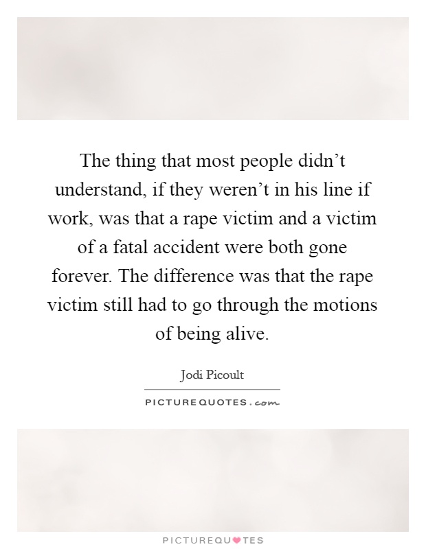 The thing that most people didn't understand, if they weren't in his line if work, was that a rape victim and a victim of a fatal accident were both gone forever. The difference was that the rape victim still had to go through the motions of being alive Picture Quote #1