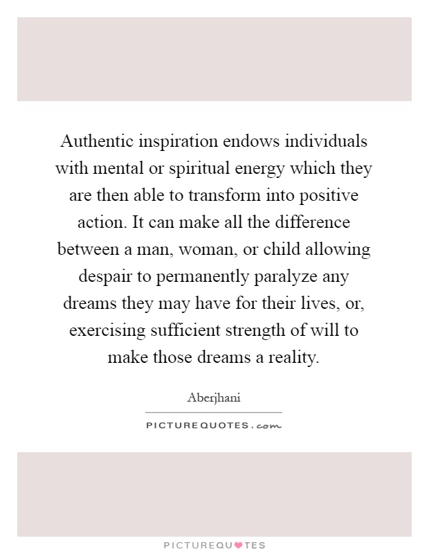 Authentic inspiration endows individuals with mental or spiritual energy which they are then able to transform into positive action. It can make all the difference between a man, woman, or child allowing despair to permanently paralyze any dreams they may have for their lives, or, exercising sufficient strength of will to make those dreams a reality Picture Quote #1