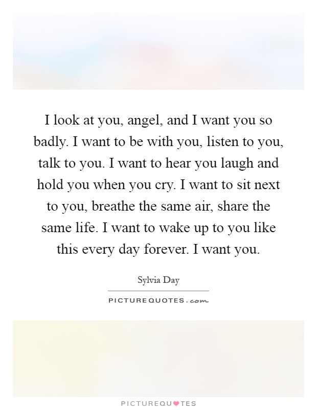 I look at you, angel, and I want you so badly. I want to be with you, listen to you, talk to you. I want to hear you laugh and hold you when you cry. I want to sit next to you, breathe the same air, share the same life. I want to wake up to you like this every day forever. I want you Picture Quote #1