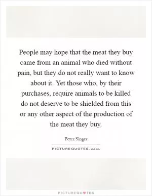 People may hope that the meat they buy came from an animal who died without pain, but they do not really want to know about it. Yet those who, by their purchases, require animals to be killed do not deserve to be shielded from this or any other aspect of the production of the meat they buy Picture Quote #1