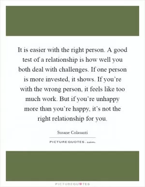 It is easier with the right person. A good test of a relationship is how well you both deal with challenges. If one person is more invested, it shows. If you’re with the wrong person, it feels like too much work. But if you’re unhappy more than you’re happy, it’s not the right relationship for you Picture Quote #1