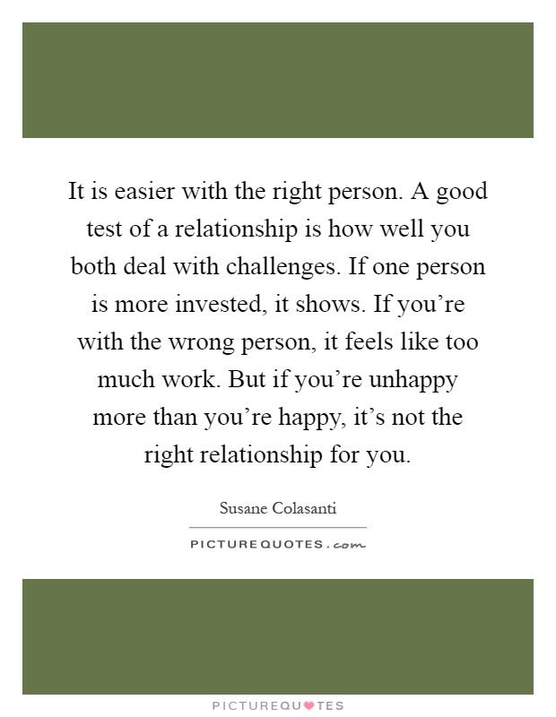 It is easier with the right person. A good test of a relationship is how well you both deal with challenges. If one person is more invested, it shows. If you're with the wrong person, it feels like too much work. But if you're unhappy more than you're happy, it's not the right relationship for you Picture Quote #1