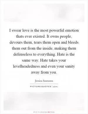 I swear love is the most powerful emotion thats ever existed. It owns people, devours them, tears them open and bleeds them out from the inside, making them defenseless to everything. Hate is the same way. Hate takes your levelheadedness and even your sanity away from you Picture Quote #1