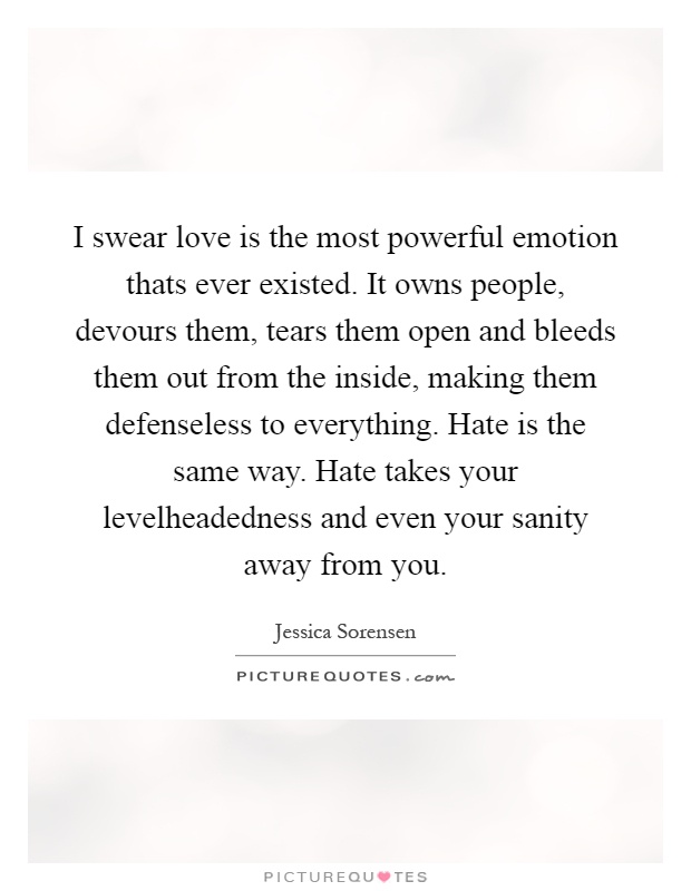I swear love is the most powerful emotion thats ever existed. It owns people, devours them, tears them open and bleeds them out from the inside, making them defenseless to everything. Hate is the same way. Hate takes your levelheadedness and even your sanity away from you Picture Quote #1