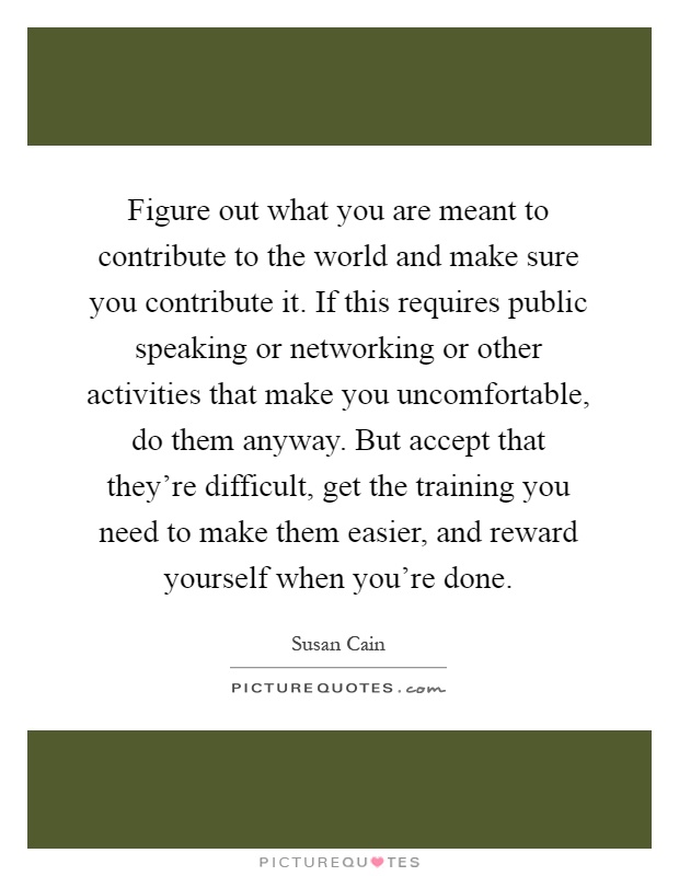 Figure out what you are meant to contribute to the world and make sure you contribute it. If this requires public speaking or networking or other activities that make you uncomfortable, do them anyway. But accept that they're difficult, get the training you need to make them easier, and reward yourself when you're done Picture Quote #1