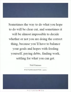 Sometimes the way to do what you hope to do will be clear cut, and sometimes it will be almost impossible to decide whether or not you are doing the correct thing, because you’ll have to balance your goals and hopes with feeding yourself, paying debts, finding work, settling for what you can get Picture Quote #1