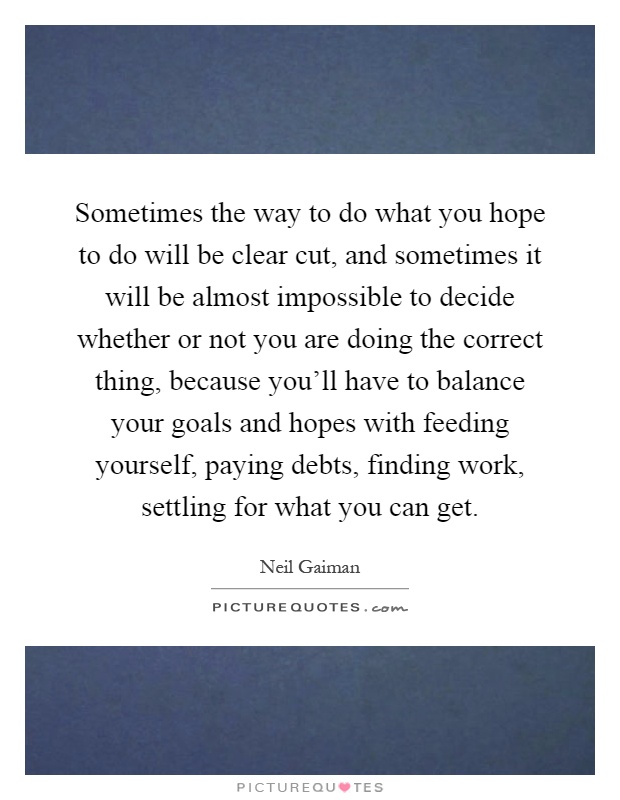 Sometimes the way to do what you hope to do will be clear cut, and sometimes it will be almost impossible to decide whether or not you are doing the correct thing, because you'll have to balance your goals and hopes with feeding yourself, paying debts, finding work, settling for what you can get Picture Quote #1