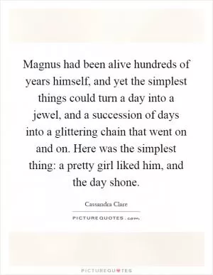 Magnus had been alive hundreds of years himself, and yet the simplest things could turn a day into a jewel, and a succession of days into a glittering chain that went on and on. Here was the simplest thing: a pretty girl liked him, and the day shone Picture Quote #1