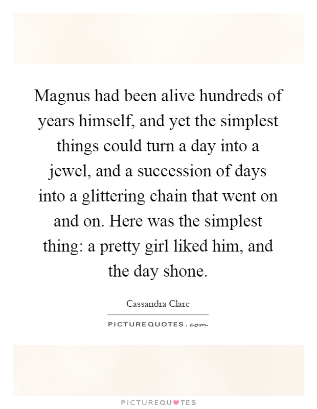 Magnus had been alive hundreds of years himself, and yet the simplest things could turn a day into a jewel, and a succession of days into a glittering chain that went on and on. Here was the simplest thing: a pretty girl liked him, and the day shone Picture Quote #1