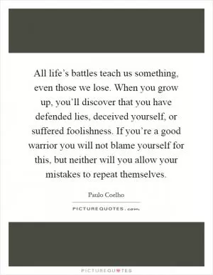 All life’s battles teach us something, even those we lose. When you grow up, you’ll discover that you have defended lies, deceived yourself, or suffered foolishness. If you’re a good warrior you will not blame yourself for this, but neither will you allow your mistakes to repeat themselves Picture Quote #1