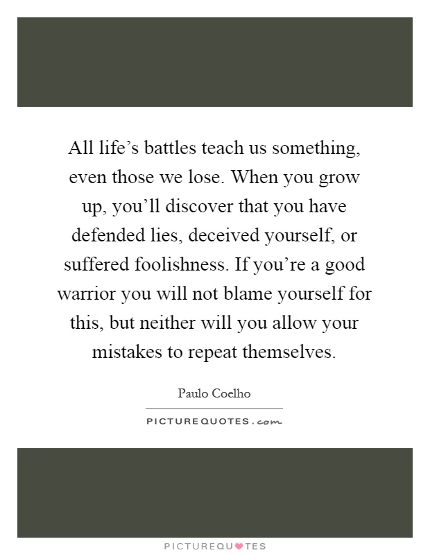 All life's battles teach us something, even those we lose. When you grow up, you'll discover that you have defended lies, deceived yourself, or suffered foolishness. If you're a good warrior you will not blame yourself for this, but neither will you allow your mistakes to repeat themselves Picture Quote #1