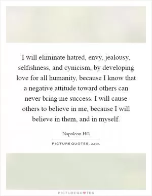 I will eliminate hatred, envy, jealousy, selfishness, and cynicism, by developing love for all humanity, because I know that a negative attitude toward others can never bring me success. I will cause others to believe in me, because I will believe in them, and in myself Picture Quote #1