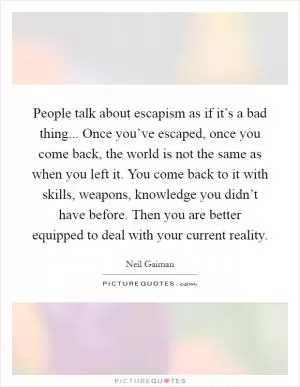 People talk about escapism as if it’s a bad thing... Once you’ve escaped, once you come back, the world is not the same as when you left it. You come back to it with skills, weapons, knowledge you didn’t have before. Then you are better equipped to deal with your current reality Picture Quote #1