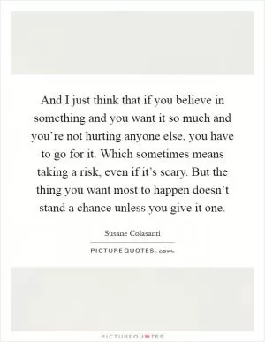 And I just think that if you believe in something and you want it so much and you’re not hurting anyone else, you have to go for it. Which sometimes means taking a risk, even if it’s scary. But the thing you want most to happen doesn’t stand a chance unless you give it one Picture Quote #1