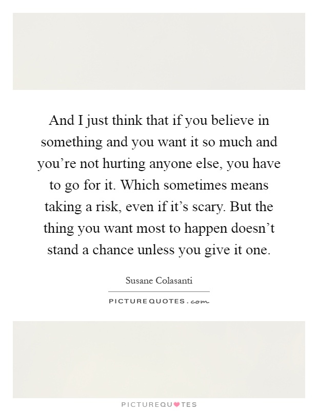 And I just think that if you believe in something and you want it so much and you're not hurting anyone else, you have to go for it. Which sometimes means taking a risk, even if it's scary. But the thing you want most to happen doesn't stand a chance unless you give it one Picture Quote #1