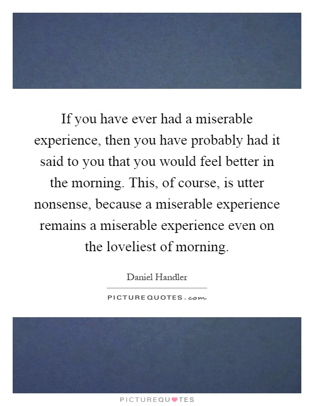 If you have ever had a miserable experience, then you have probably had it said to you that you would feel better in the morning. This, of course, is utter nonsense, because a miserable experience remains a miserable experience even on the loveliest of morning Picture Quote #1