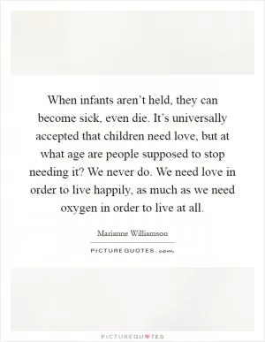When infants aren’t held, they can become sick, even die. It’s universally accepted that children need love, but at what age are people supposed to stop needing it? We never do. We need love in order to live happily, as much as we need oxygen in order to live at all Picture Quote #1