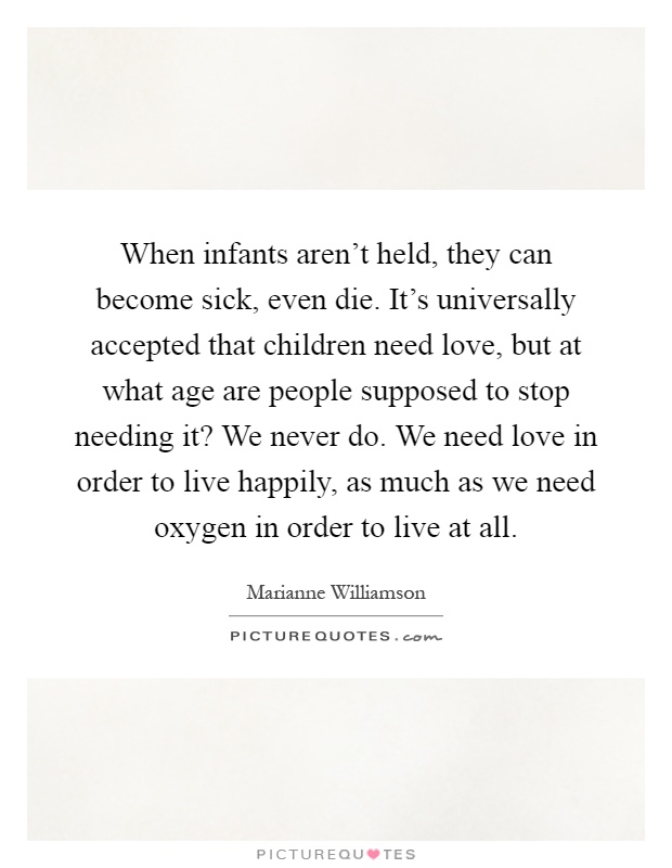 When infants aren't held, they can become sick, even die. It's universally accepted that children need love, but at what age are people supposed to stop needing it? We never do. We need love in order to live happily, as much as we need oxygen in order to live at all Picture Quote #1