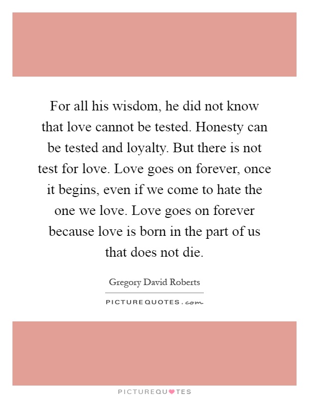 For all his wisdom, he did not know that love cannot be tested. Honesty can be tested and loyalty. But there is not test for love. Love goes on forever, once it begins, even if we come to hate the one we love. Love goes on forever because love is born in the part of us that does not die Picture Quote #1