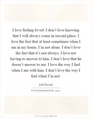 I love feeling loved. I don’t love knowing that I will always come in second place. I love the fact that at least sometimes when I am in my home, I’m not alone. I don’t love the fact that it’s not always. I love not having to answer to him. I don’t love that he doesn’t answer to me. I love the way I feel when I am with him. I don’t love the way I feel when I’m not Picture Quote #1