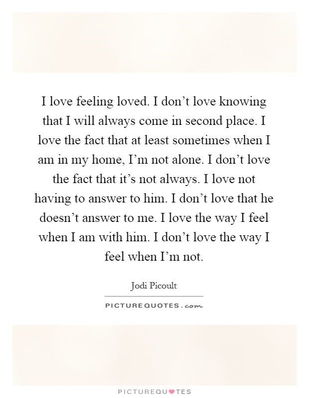 I love feeling loved. I don't love knowing that I will always come in second place. I love the fact that at least sometimes when I am in my home, I'm not alone. I don't love the fact that it's not always. I love not having to answer to him. I don't love that he doesn't answer to me. I love the way I feel when I am with him. I don't love the way I feel when I'm not Picture Quote #1