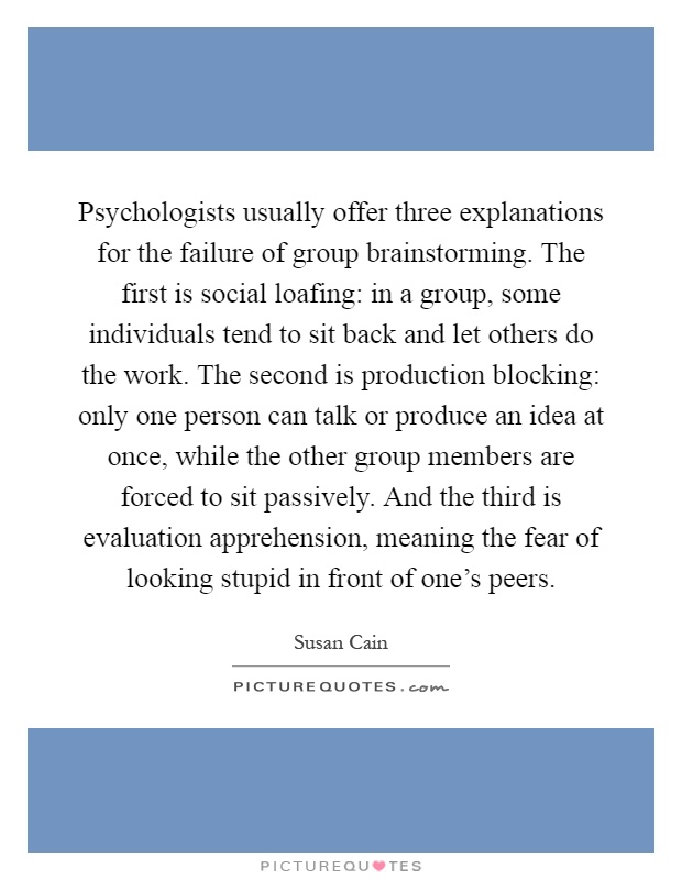 Psychologists usually offer three explanations for the failure of group brainstorming. The first is social loafing: in a group, some individuals tend to sit back and let others do the work. The second is production blocking: only one person can talk or produce an idea at once, while the other group members are forced to sit passively. And the third is evaluation apprehension, meaning the fear of looking stupid in front of one's peers Picture Quote #1