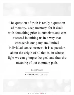 The question of truth is really a question of memory, deep memory, for it deals with something prior to ourselves and can succeed in uniting us in a way that transcends our petty and limited individual consciousness. It is a question about the origin of all that is, in whose light we can glimpse the goal and thus the meaning of our common path Picture Quote #1