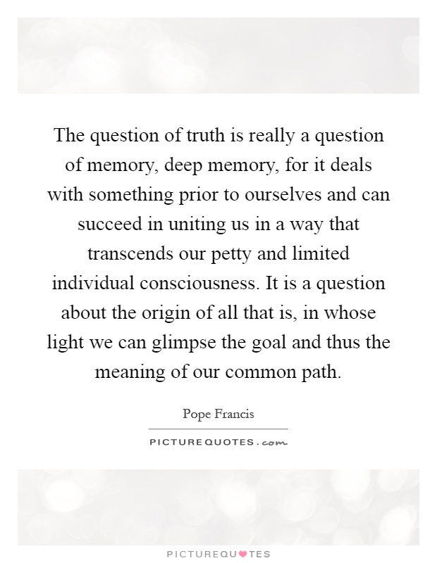 The question of truth is really a question of memory, deep memory, for it deals with something prior to ourselves and can succeed in uniting us in a way that transcends our petty and limited individual consciousness. It is a question about the origin of all that is, in whose light we can glimpse the goal and thus the meaning of our common path Picture Quote #1