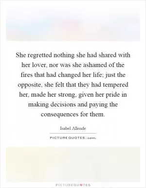 She regretted nothing she had shared with her lover, nor was she ashamed of the fires that had changed her life; just the opposite, she felt that they had tempered her, made her strong, given her pride in making decisions and paying the consequences for them Picture Quote #1