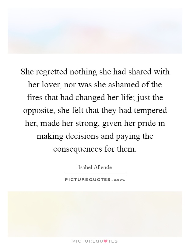 She regretted nothing she had shared with her lover, nor was she ashamed of the fires that had changed her life; just the opposite, she felt that they had tempered her, made her strong, given her pride in making decisions and paying the consequences for them Picture Quote #1