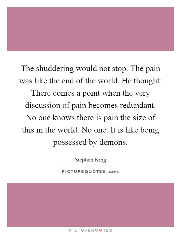 The shuddering would not stop. The pain was like the end of the world. He thought: There comes a point when the very discussion of pain becomes redundant. No one knows there is pain the size of this in the world. No one. It is like being possessed by demons Picture Quote #1