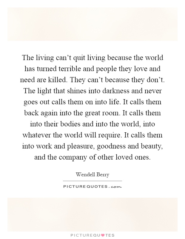 The living can't quit living because the world has turned terrible and people they love and need are killed. They can't because they don't. The light that shines into darkness and never goes out calls them on into life. It calls them back again into the great room. It calls them into their bodies and into the world, into whatever the world will require. It calls them into work and pleasure, goodness and beauty, and the company of other loved ones Picture Quote #1