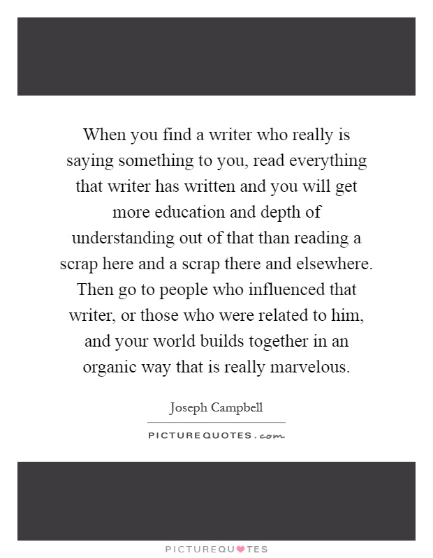 When you find a writer who really is saying something to you, read everything that writer has written and you will get more education and depth of understanding out of that than reading a scrap here and a scrap there and elsewhere. Then go to people who influenced that writer, or those who were related to him, and your world builds together in an organic way that is really marvelous Picture Quote #1