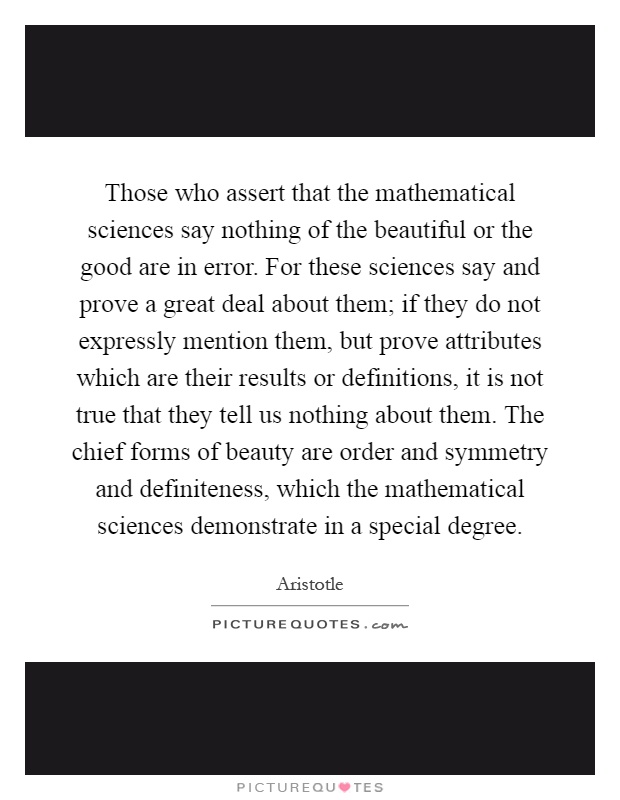 Those who assert that the mathematical sciences say nothing of the beautiful or the good are in error. For these sciences say and prove a great deal about them; if they do not expressly mention them, but prove attributes which are their results or definitions, it is not true that they tell us nothing about them. The chief forms of beauty are order and symmetry and definiteness, which the mathematical sciences demonstrate in a special degree Picture Quote #1