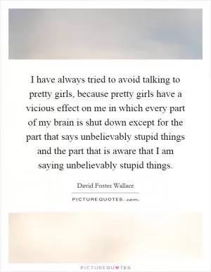 I have always tried to avoid talking to pretty girls, because pretty girls have a vicious effect on me in which every part of my brain is shut down except for the part that says unbelievably stupid things and the part that is aware that I am saying unbelievably stupid things Picture Quote #1