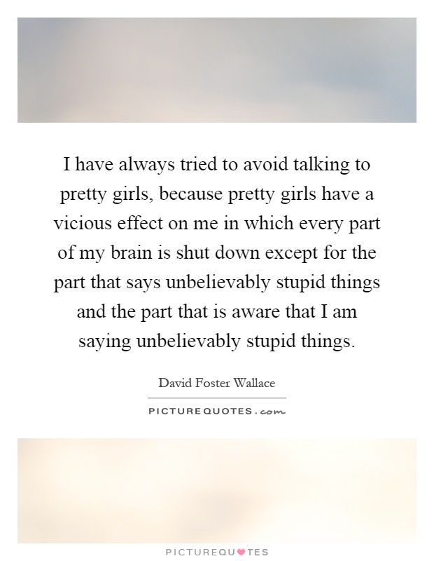 I have always tried to avoid talking to pretty girls, because pretty girls have a vicious effect on me in which every part of my brain is shut down except for the part that says unbelievably stupid things and the part that is aware that I am saying unbelievably stupid things Picture Quote #1