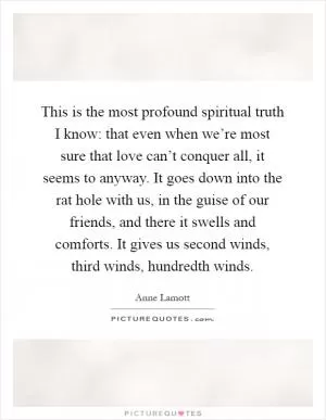 This is the most profound spiritual truth I know: that even when we’re most sure that love can’t conquer all, it seems to anyway. It goes down into the rat hole with us, in the guise of our friends, and there it swells and comforts. It gives us second winds, third winds, hundredth winds Picture Quote #1