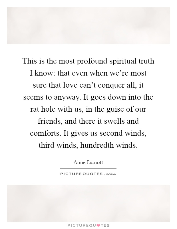 This is the most profound spiritual truth I know: that even when we're most sure that love can't conquer all, it seems to anyway. It goes down into the rat hole with us, in the guise of our friends, and there it swells and comforts. It gives us second winds, third winds, hundredth winds Picture Quote #1