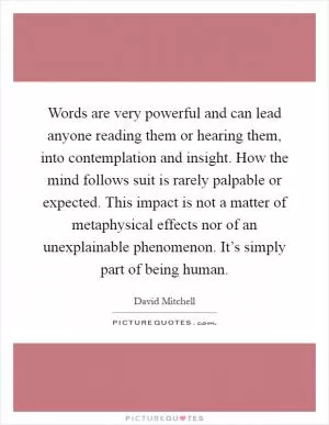Words are very powerful and can lead anyone reading them or hearing them, into contemplation and insight. How the mind follows suit is rarely palpable or expected. This impact is not a matter of metaphysical effects nor of an unexplainable phenomenon. It’s simply part of being human Picture Quote #1