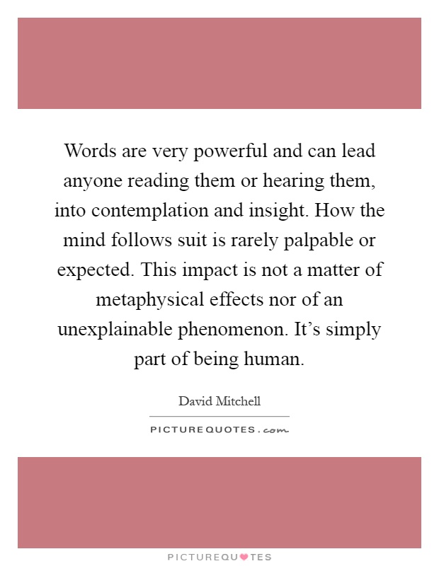 Words are very powerful and can lead anyone reading them or hearing them, into contemplation and insight. How the mind follows suit is rarely palpable or expected. This impact is not a matter of metaphysical effects nor of an unexplainable phenomenon. It's simply part of being human Picture Quote #1