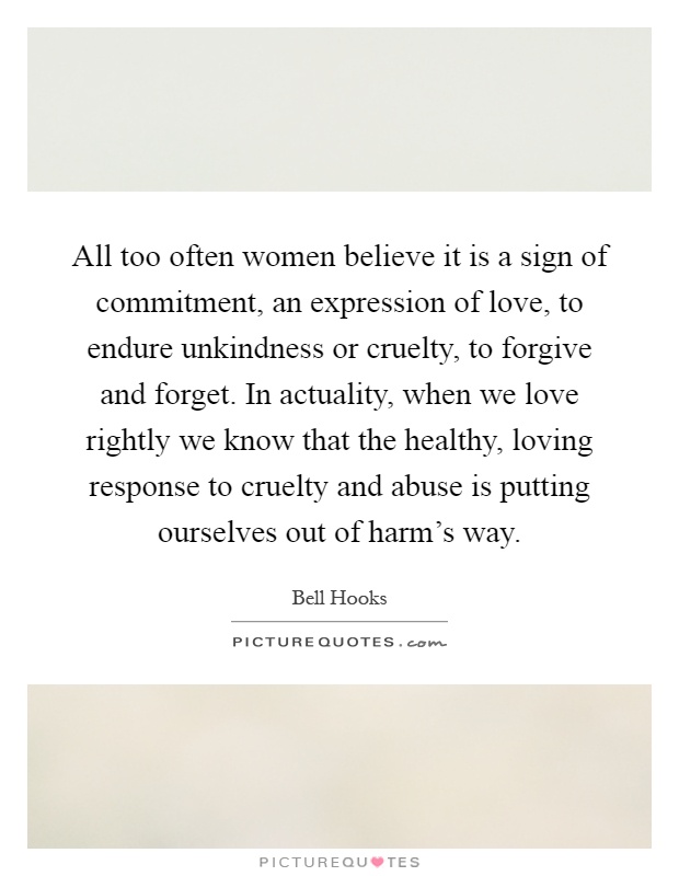 All too often women believe it is a sign of commitment, an expression of love, to endure unkindness or cruelty, to forgive and forget. In actuality, when we love rightly we know that the healthy, loving response to cruelty and abuse is putting ourselves out of harm's way Picture Quote #1