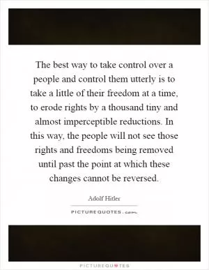The best way to take control over a people and control them utterly is to take a little of their freedom at a time, to erode rights by a thousand tiny and almost imperceptible reductions. In this way, the people will not see those rights and freedoms being removed until past the point at which these changes cannot be reversed Picture Quote #1