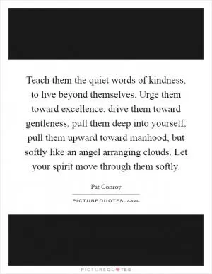 Teach them the quiet words of kindness, to live beyond themselves. Urge them toward excellence, drive them toward gentleness, pull them deep into yourself, pull them upward toward manhood, but softly like an angel arranging clouds. Let your spirit move through them softly Picture Quote #1