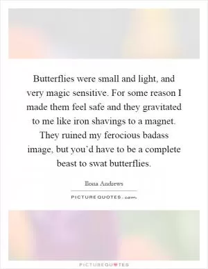 Butterflies were small and light, and very magic sensitive. For some reason I made them feel safe and they gravitated to me like iron shavings to a magnet. They ruined my ferocious badass image, but you’d have to be a complete beast to swat butterflies Picture Quote #1