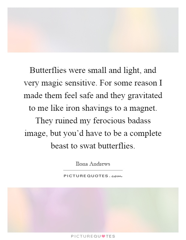 Butterflies were small and light, and very magic sensitive. For some reason I made them feel safe and they gravitated to me like iron shavings to a magnet. They ruined my ferocious badass image, but you'd have to be a complete beast to swat butterflies Picture Quote #1