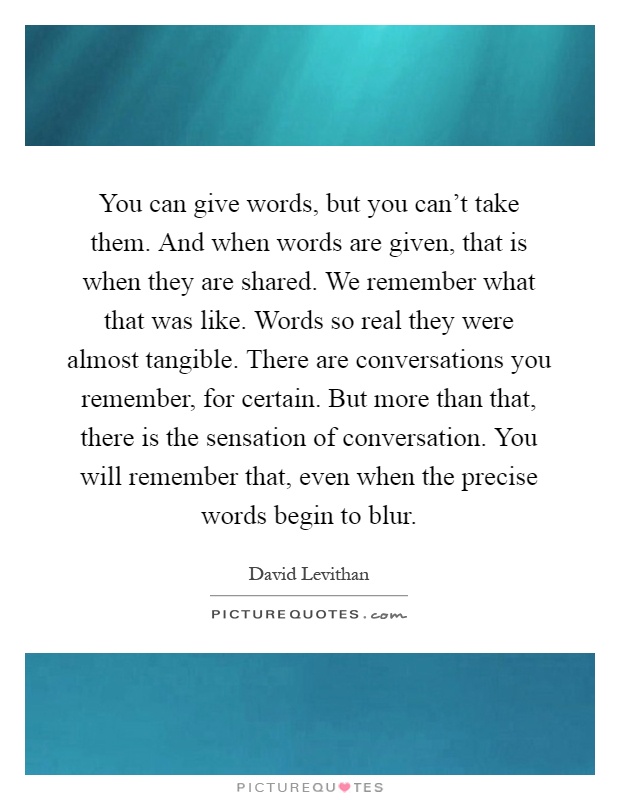 You can give words, but you can't take them. And when words are given, that is when they are shared. We remember what that was like. Words so real they were almost tangible. There are conversations you remember, for certain. But more than that, there is the sensation of conversation. You will remember that, even when the precise words begin to blur Picture Quote #1