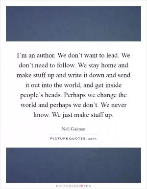 I’m an author. We don’t want to lead. We don’t need to follow. We stay home and make stuff up and write it down and send it out into the world, and get inside people’s heads. Perhaps we change the world and perhaps we don’t. We never know. We just make stuff up Picture Quote #1