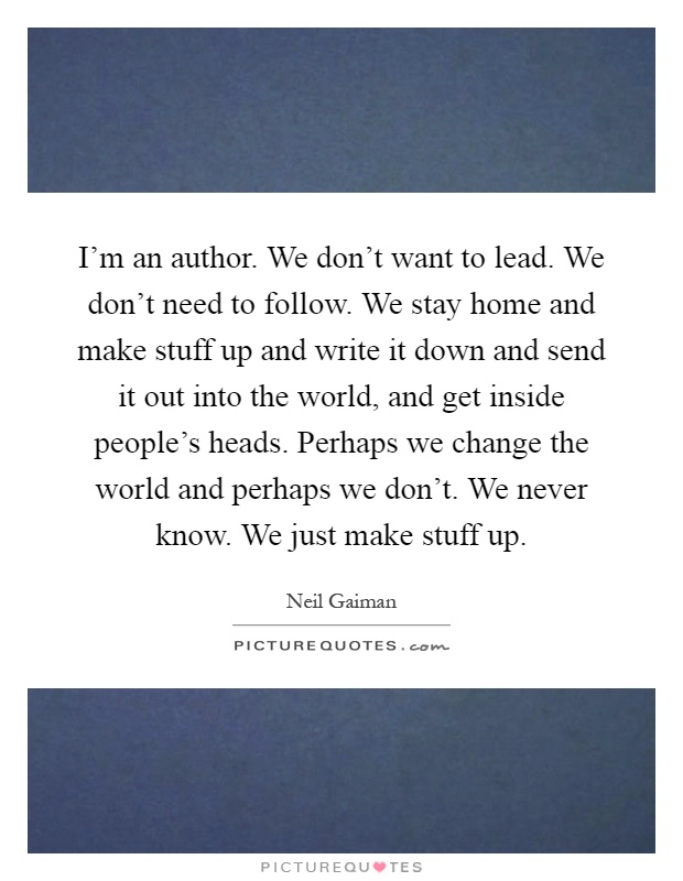 I'm an author. We don't want to lead. We don't need to follow. We stay home and make stuff up and write it down and send it out into the world, and get inside people's heads. Perhaps we change the world and perhaps we don't. We never know. We just make stuff up Picture Quote #1