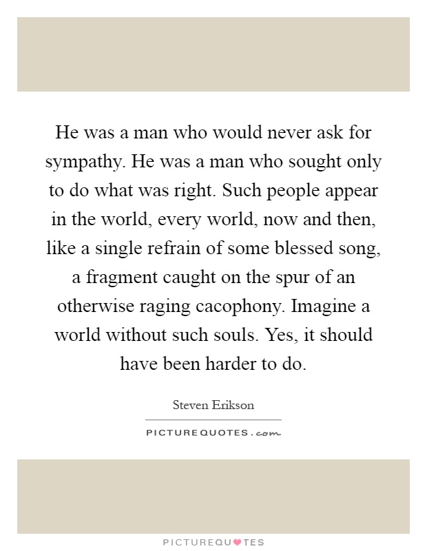 He was a man who would never ask for sympathy. He was a man who sought only to do what was right. Such people appear in the world, every world, now and then, like a single refrain of some blessed song, a fragment caught on the spur of an otherwise raging cacophony. Imagine a world without such souls. Yes, it should have been harder to do Picture Quote #1