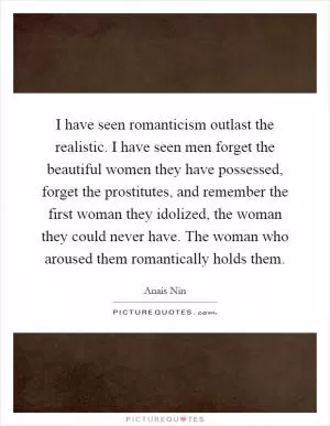 I have seen romanticism outlast the realistic. I have seen men forget the beautiful women they have possessed, forget the prostitutes, and remember the first woman they idolized, the woman they could never have. The woman who aroused them romantically holds them Picture Quote #1